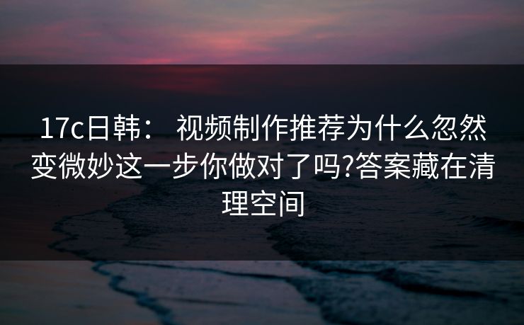 17c日韩： 视频制作推荐为什么忽然变微妙这一步你做对了吗?答案藏在清理空间
