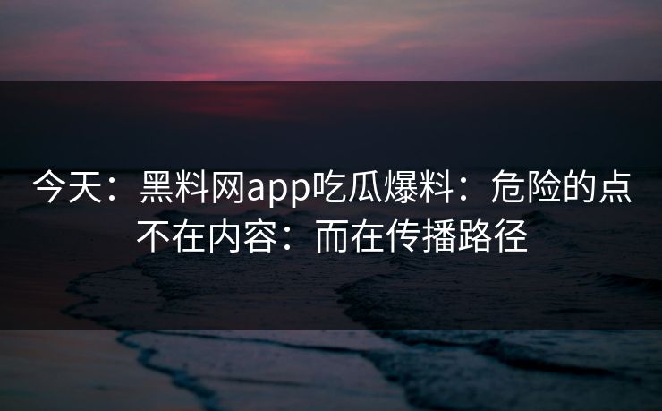 今天：黑料网app吃瓜爆料：危险的点不在内容：而在传播路径