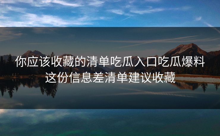 你应该收藏的清单吃瓜入口吃瓜爆料这份信息差清单建议收藏